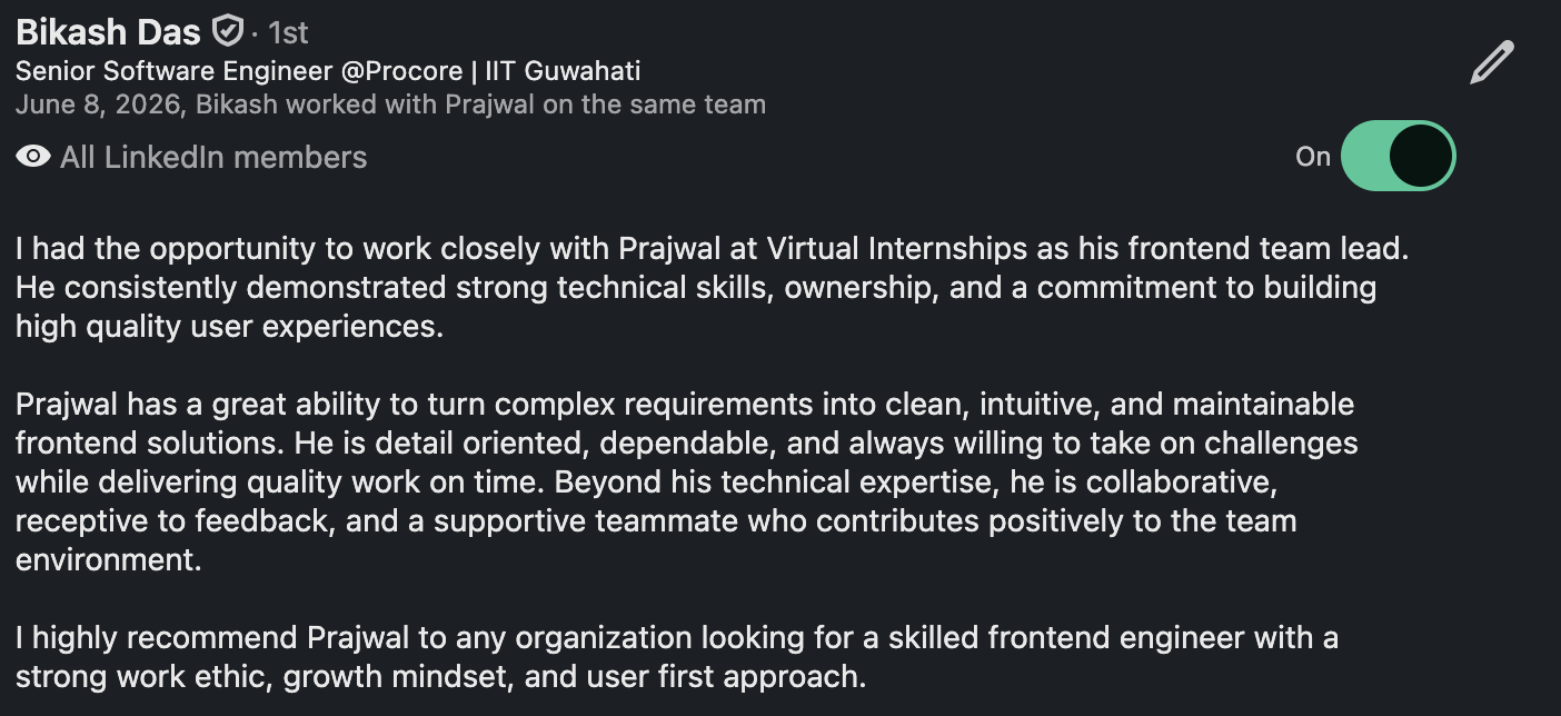 LinkedIn recommendation from Bikash Das, Senior Software Engineer at Procore: “I had the opportunity to work closely with Prajwal at Virtual Internships as his frontend team lead. He consistently demonstrated strong technical skills, ownership, and a commitment to building high quality user experiences. Prajwal has a great ability to turn complex requirements into clean, intuitive, and maintainable frontend solutions. He is detail oriented, dependable, and always willing to take on challenges while delivering quality work on time. Beyond his technical expertise, he is collaborative, receptive to feedback, and a supportive teammate who contributes positively to the team environment. I highly recommend Prajwal to any organization looking for a skilled frontend engineer with a strong work ethic, growth mindset, and user first approach.”