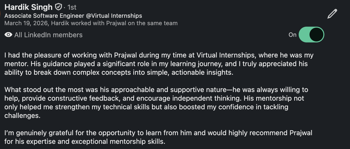 LinkedIn recommendation from Hardik Singh, Associate Software Engineer at Virtual Internships: “I had the pleasure of working with Prajwal during my time at Virtual Internships, where he was my mentor. His guidance played a significant role in my learning journey, and I truly appreciated his ability to break down complex concepts into simple, actionable insights. What stood out the most was his approachable and supportive nature — he was always willing to help, provide constructive feedback, and encourage independent thinking. His mentorship not only helped me strengthen my technical skills but also boosted my confidence in tackling challenges. I’m genuinely grateful for the opportunity to learn from him and would highly recommend Prajwal for his expertise and exceptional mentorship skills.”