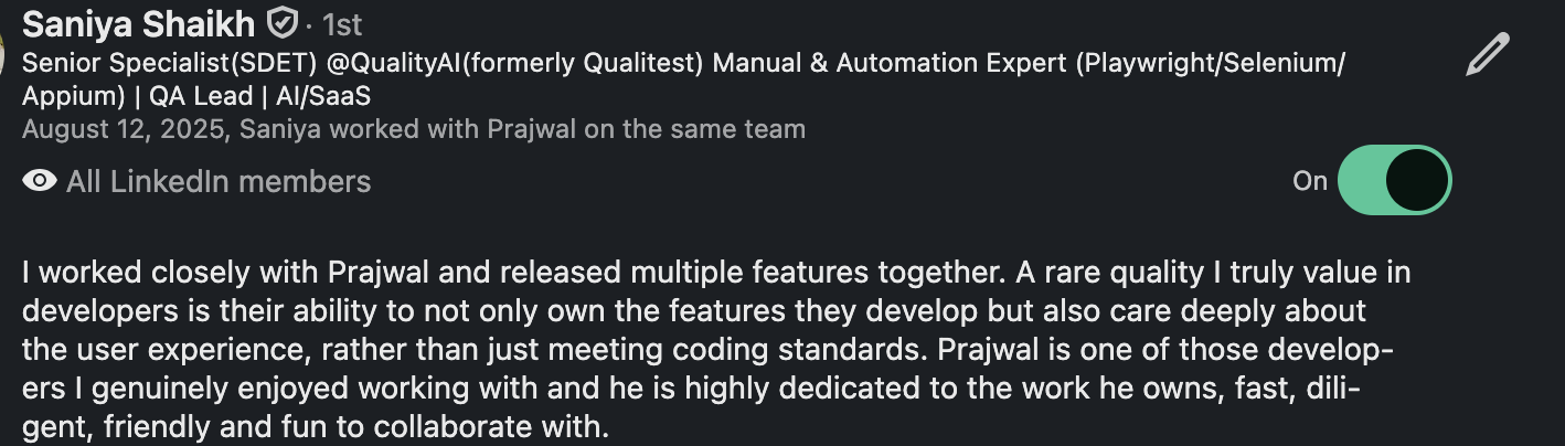 LinkedIn recommendation from Saniya Shaikh, Senior Specialist (SDET) at QualityAI: “I worked closely with Prajwal and released multiple features together. A rare quality I truly value in developers is their ability to not only own the features they develop but also care deeply about the user experience, rather than just meeting coding standards. Prajwal is one of those developers I genuinely enjoyed working with and he is highly dedicated to the work he owns, fast, diligent, friendly and fun to collaborate with.”