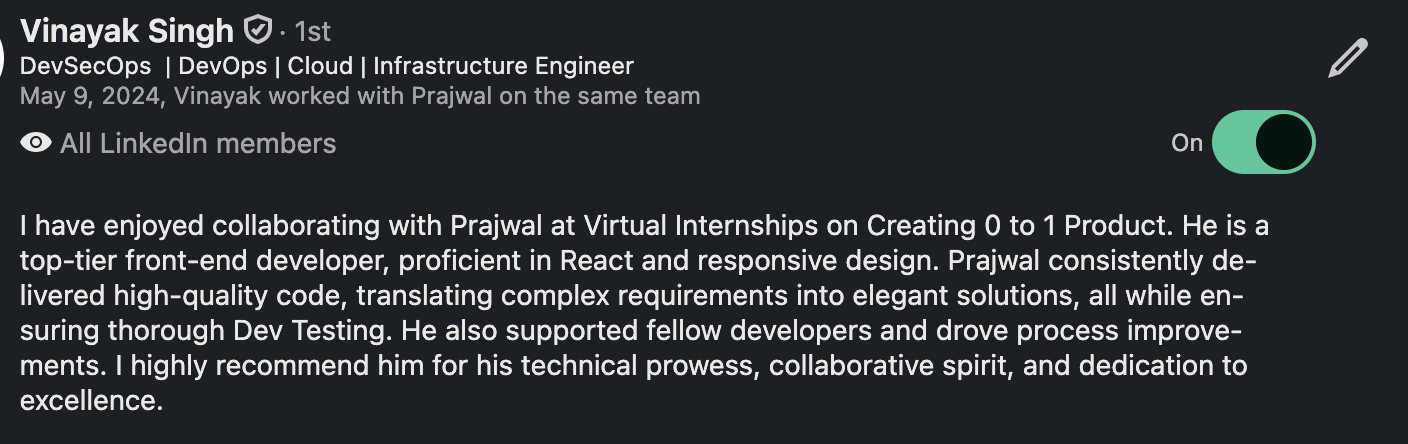 LinkedIn recommendation from Vinayak Singh, DevSecOps and Infrastructure Engineer: “I have enjoyed collaborating with Prajwal at Virtual Internships on Creating 0 to 1 Product. He is a top-tier front-end developer, proficient in React and responsive design. Prajwal consistently delivered high-quality code, translating complex requirements into elegant solutions, all while ensuring thorough Dev Testing. He also supported fellow developers and drove process improvements. I highly recommend him for his technical prowess, collaborative spirit, and dedication to excellence.”