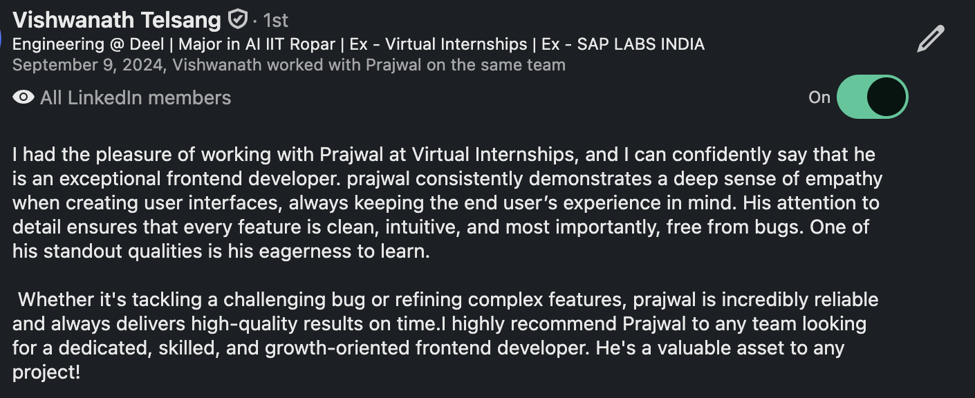 LinkedIn recommendation from Vishwanath Telsang, Engineering at Deel: “I had the pleasure of working with Prajwal at Virtual Internships, and I can confidently say that he is an exceptional frontend developer. Prajwal consistently demonstrates a deep sense of empathy when creating user interfaces, always keeping the end user’s experience in mind. His attention to detail ensures that every feature is clean, intuitive, and most importantly, free from bugs. One of his standout qualities is his eagerness to learn. Whether it’s tackling a challenging bug or refining complex features, Prajwal is incredibly reliable and always delivers high-quality results on time. I highly recommend Prajwal to any team looking for a dedicated, skilled, and growth-oriented frontend developer. He’s a valuable asset to any project!”